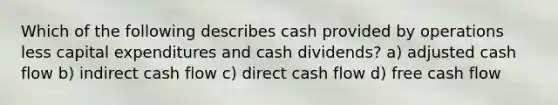 Which of the following describes cash provided by operations less capital expenditures and cash dividends? a) adjusted cash flow b) indirect cash flow c) direct cash flow d) free cash flow