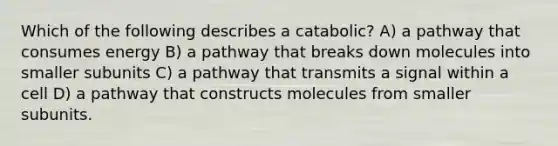 Which of the following describes a catabolic? A) a pathway that consumes energy B) a pathway that breaks down molecules into smaller subunits C) a pathway that transmits a signal within a cell D) a pathway that constructs molecules from smaller subunits.