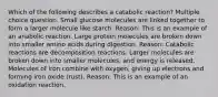 Which of the following describes a catabolic reaction? Multiple choice question. Small glucose molecules are linked together to form a larger molecule like starch. Reason: This is an example of an anabolic reaction. Large protein molecules are broken down into smaller amino acids during digestion. Reason: Catabolic reactions are decomposition reactions. Larger molecules are broken down into smaller molecules, and energy is released. Molecules of iron combine with oxygen, giving up electrons and forming iron oxide (rust). Reason: This is an example of an oxidation reaction.