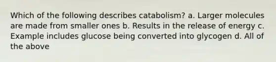 Which of the following describes catabolism? a. Larger molecules are made from smaller ones b. Results in the release of energy c. Example includes glucose being converted into glycogen d. All of the above