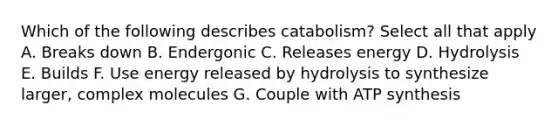 Which of the following describes catabolism? Select all that apply A. Breaks down B. Endergonic C. Releases energy D. Hydrolysis E. Builds F. Use energy released by hydrolysis to synthesize larger, complex molecules G. Couple with ATP synthesis