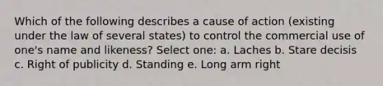 Which of the following describes a cause of action (existing under the law of several states) to control the commercial use of one's name and likeness? Select one: a. Laches b. Stare decisis c. Right of publicity d. Standing e. Long arm right