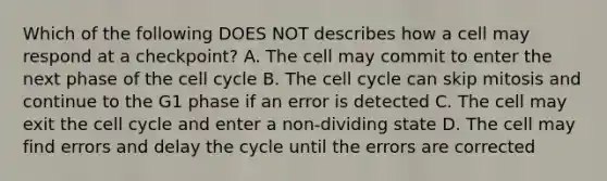 Which of the following DOES NOT describes how a cell may respond at a checkpoint? A. The cell may commit to enter the next phase of the cell cycle B. The cell cycle can skip mitosis and continue to the G1 phase if an error is detected C. The cell may exit the cell cycle and enter a non-dividing state D. The cell may find errors and delay the cycle until the errors are corrected