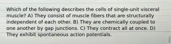 Which of the following describes the cells of single-unit visceral muscle? A) They consist of muscle fibers that are structurally independent of each other. B) They are chemically coupled to one another by gap junctions. C) They contract all at once. D) They exhibit spontaneous action potentials.