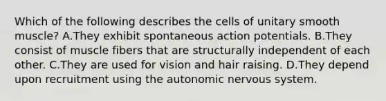 Which of the following describes the cells of unitary smooth muscle? A.They exhibit spontaneous action potentials. B.They consist of muscle fibers that are structurally independent of each other. C.They are used for vision and hair raising. D.They depend upon recruitment using <a href='https://www.questionai.com/knowledge/kMqcwgxBsH-the-autonomic-nervous-system' class='anchor-knowledge'>the autonomic <a href='https://www.questionai.com/knowledge/kThdVqrsqy-nervous-system' class='anchor-knowledge'>nervous system</a></a>.