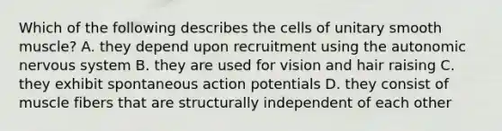 Which of the following describes the cells of unitary smooth muscle? A. they depend upon recruitment using <a href='https://www.questionai.com/knowledge/kMqcwgxBsH-the-autonomic-nervous-system' class='anchor-knowledge'>the autonomic nervous system</a> B. they are used for vision and hair raising C. they exhibit spontaneous action potentials D. they consist of muscle fibers that are structurally independent of each other