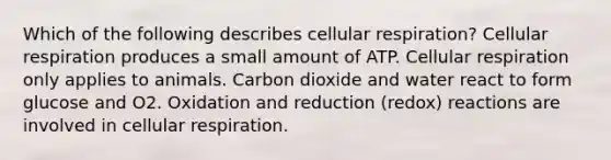 Which of the following describes cellular respiration? Cellular respiration produces a small amount of ATP. Cellular respiration only applies to animals. Carbon dioxide and water react to form glucose and O2. Oxidation and reduction (redox) reactions are involved in cellular respiration.