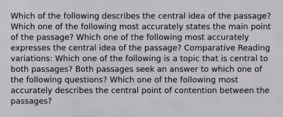 Which of the following describes the central idea of the passage? Which one of the following most accurately states the main point of the passage? Which one of the following most accurately expresses the central idea of the passage? Comparative Reading variations: Which one of the following is a topic that is central to both passages? Both passages seek an answer to which one of the following questions? Which one of the following most accurately describes the central point of contention between the passages?