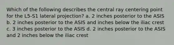 Which of the following describes the central ray centering point for the L5-S1 lateral projection? a. 2 inches posterior to the ASIS b. 2 inches posterior to the ASIS and inches below the iliac crest c. 3 inches posterior to the ASIS d. 2 inches posterior to the ASIS and 2 inches below the iliac crest