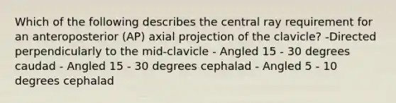 Which of the following describes the central ray requirement for an anteroposterior (AP) axial projection of the clavicle? -Directed perpendicularly to the mid-clavicle - Angled 15 - 30 degrees caudad - Angled 15 - 30 degrees cephalad - Angled 5 - 10 degrees cephalad