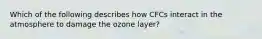 Which of the following describes how CFCs interact in the atmosphere to damage the ozone layer?