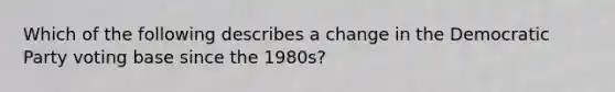 Which of the following describes a change in the Democratic Party voting base since the 1980s?