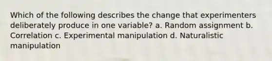 Which of the following describes the change that experimenters deliberately produce in one variable? a. Random assignment b. Correlation c. Experimental manipulation d. Naturalistic manipulation