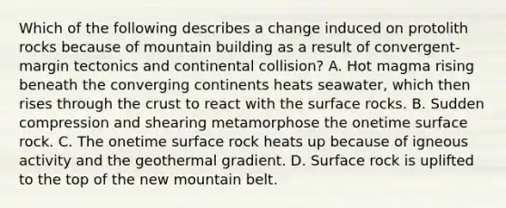 Which of the following describes a change induced on protolith rocks because of mountain building as a result of convergent-margin tectonics and continental collision? A. Hot magma rising beneath the converging continents heats seawater, which then rises through the crust to react with the surface rocks. B. Sudden compression and shearing metamorphose the onetime surface rock. C. The onetime surface rock heats up because of igneous activity and the geothermal gradient. D. Surface rock is uplifted to the top of the new mountain belt.