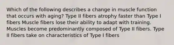 Which of the following describes a change in muscle function that occurs with aging? Type II fibers atrophy faster than Type I fibers Muscle fibers lose their ability to adapt with training. Muscles become predominantly composed of Type II fibers. Type II fibers take on characteristics of Type I fibers