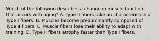 Which of the following describes a change in muscle function that occurs with aging? A. Type II fibers take on characteristics of Type I fibers. B. Muscles become predominantly composed of Type II fibers. C. Muscle fibers lose their ability to adapt with training. D. Type II fibers atrophy faster than Type I fibers.