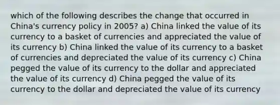 which of the following describes the change that occurred in China's currency policy in 2005? a) China linked the value of its currency to a basket of currencies and appreciated the value of its currency b) China linked the value of its currency to a basket of currencies and depreciated the value of its currency c) China pegged the value of its currency to the dollar and appreciated the value of its currency d) China pegged the value of its currency to the dollar and depreciated the value of its currency