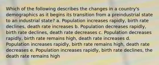 Which of the following describes the changes in a country's demographics as it begins its transition from a preindustrial state to an industrial state? a. Population increases rapidly, birth rate declines, death rate increases b. Population decreases rapidly, birth rate declines, death rate decreases c. Population decreases rapidly, birth rate remains high, death rate increases d. Population increases rapidly, birth rate remains high, death rate decreases e. Population increases rapidly, birth rate declines, the death rate remains high