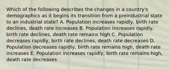 Which of the following describes the changes in a country's demographics as it begins its transition from a preindustrial state to an industrial state? A. Population increases rapidly, birth rate declines, death rate increases B. Population increases rapidly, birth rate declines, death rate remains high C. Population decreases rapidly, birth rate declines, death rate decreases D. Population decreases rapidly, birth rate remains high, death rate increases E. Population increases rapidly, birth rate remains high, death rate decreases