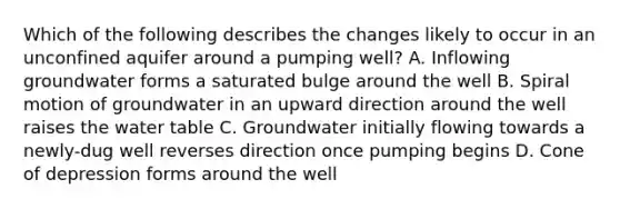 Which of the following describes the changes likely to occur in an unconfined aquifer around a pumping well? A. Inflowing groundwater forms a saturated bulge around the well B. Spiral motion of groundwater in an upward direction around the well raises the water table C. Groundwater initially flowing towards a newly-dug well reverses direction once pumping begins D. Cone of depression forms around the well