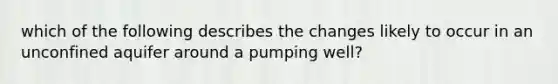 which of the following describes the changes likely to occur in an unconfined aquifer around a pumping well?