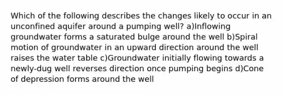 Which of the following describes the changes likely to occur in an unconfined aquifer around a pumping well? a)Inflowing groundwater forms a saturated bulge around the well b)Spiral motion of groundwater in an upward direction around the well raises the water table c)Groundwater initially flowing towards a newly-dug well reverses direction once pumping begins d)Cone of depression forms around the well