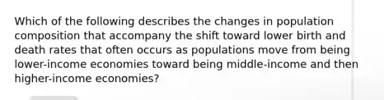 Which of the following describes the changes in population composition that accompany the shift toward lower birth and death rates that often occurs as populations move from being lower-income economies toward being middle-income and then higher-income economies?