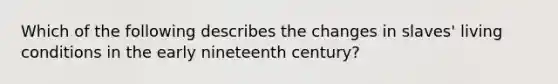 Which of the following describes the changes in slaves' living conditions in the early nineteenth century?