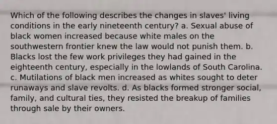 Which of the following describes the changes in slaves' living conditions in the early nineteenth century? a. Sexual abuse of black women increased because white males on the southwestern frontier knew the law would not punish them. b. Blacks lost the few work privileges they had gained in the eighteenth century, especially in the lowlands of South Carolina. c. Mutilations of black men increased as whites sought to deter runaways and slave revolts. d. As blacks formed stronger social, family, and cultural ties, they resisted the breakup of families through sale by their owners.