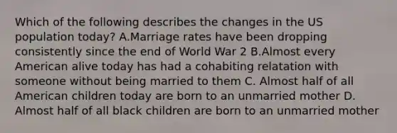 Which of the following describes the changes in the US population today? A.Marriage rates have been dropping consistently since the end of World War 2 B.Almost every American alive today has had a cohabiting relatation with someone without being married to them C. Almost half of all American children today are born to an unmarried mother D. Almost half of all black children are born to an unmarried mother