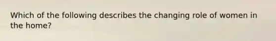 Which of the following describes the changing role of women in the home?