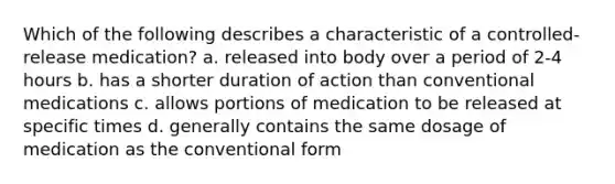 Which of the following describes a characteristic of a controlled-release medication? a. released into body over a period of 2-4 hours b. has a shorter duration of action than conventional medications c. allows portions of medication to be released at specific times d. generally contains the same dosage of medication as the conventional form