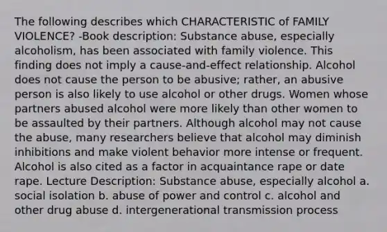 The following describes which CHARACTERISTIC of FAMILY VIOLENCE? -Book description: Substance abuse, especially alcoholism, has been associated with family violence. This finding does not imply a cause-and-effect relationship. Alcohol does not cause the person to be abusive; rather, an abusive person is also likely to use alcohol or other drugs. Women whose partners abused alcohol were more likely than other women to be assaulted by their partners. Although alcohol may not cause the abuse, many researchers believe that alcohol may diminish inhibitions and make violent behavior more intense or frequent. Alcohol is also cited as a factor in acquaintance rape or date rape. Lecture Description: Substance abuse, especially alcohol a. social isolation b. abuse of power and control c. alcohol and other drug abuse d. intergenerational transmission process