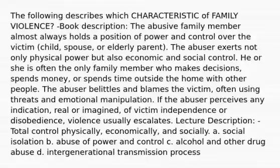 The following describes which CHARACTERISTIC of FAMILY VIOLENCE? -Book description: The abusive family member almost always holds a position of power and control over the victim (child, spouse, or elderly parent). The abuser exerts not only physical power but also economic and social control. He or she is often the only family member who makes decisions, spends money, or spends time outside the home with other people. The abuser belittles and blames the victim, often using threats and emotional manipulation. If the abuser perceives any indication, real or imagined, of victim independence or disobedience, violence usually escalates. Lecture Description: -Total control physically, economically, and socially. a. social isolation b. abuse of power and control c. alcohol and other drug abuse d. intergenerational transmission process