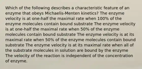 Which of the following describes a characteristic feature of an enzyme that obeys Michaelis-Menten kinetics? The enzyme velocity is at one-half the maximal rate when 100% of the enzyme molecules contain bound substrate The enzyme velocity is at one-half the maximal rate when 50% of the enzyme molecules contain bound substrate The enzyme velocity is at its maximal rate when 50% of the enzyme molecules contain bound substrate The enzyme velocity is at its maximal rate when all of the substrate molecules in solution are bound by the enzyme The velocity of the reaction is independent of the concentration of enzyme.