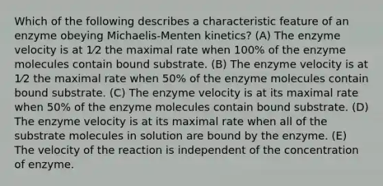 Which of the following describes a characteristic feature of an enzyme obeying Michaelis-Menten kinetics? (A) The enzyme velocity is at 1⁄2 the maximal rate when 100% of the enzyme molecules contain bound substrate. (B) The enzyme velocity is at 1⁄2 the maximal rate when 50% of the enzyme molecules contain bound substrate. (C) The enzyme velocity is at its maximal rate when 50% of the enzyme molecules contain bound substrate. (D) The enzyme velocity is at its maximal rate when all of the substrate molecules in solution are bound by the enzyme. (E) The velocity of the reaction is independent of the concentration of enzyme.