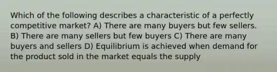 Which of the following describes a characteristic of a perfectly competitive market? A) There are many buyers but few sellers. B) There are many sellers but few buyers C) There are many buyers and sellers D) Equilibrium is achieved when demand for the product sold in the market equals the supply