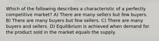 Which of the following describes a characteristic of a perfectly competitive market? A) There are many sellers but few buyers. B) There are many buyers but few sellers. C) There are many buyers and sellers. D) Equilibrium is achieved when demand for the product sold in the market equals the supply.