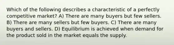 Which of the following describes a characteristic of a perfectly competitive market? A) There are many buyers but few sellers. B) There are many sellers but few buyers. C) There are many buyers and sellers. D) Equilibrium is achieved when demand for the product sold in the market equals the supply.