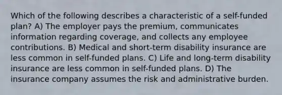 Which of the following describes a characteristic of a self-funded plan? A) The employer pays the premium, communicates information regarding coverage, and collects any employee contributions. B) Medical and short-term disability insurance are less common in self-funded plans. C) Life and long-term disability insurance are less common in self-funded plans. D) The insurance company assumes the risk and administrative burden.