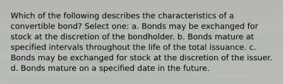 Which of the following describes the characteristics of a convertible bond? Select one: a. Bonds may be exchanged for stock at the discretion of the bondholder. b. Bonds mature at specified intervals throughout the life of the total issuance. c. Bonds may be exchanged for stock at the discretion of the issuer. d. Bonds mature on a specified date in the future.