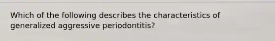 Which of the following describes the characteristics of generalized aggressive periodontitis?