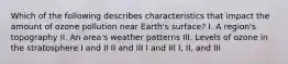 Which of the following describes characteristics that impact the amount of ozone pollution near Earth's surface? I. A region's topography II. An area's weather patterns III. Levels of ozone in the stratosphere I and II II and III I and III I, II, and III