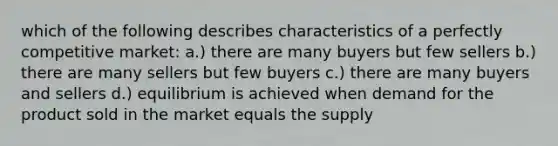 which of the following describes characteristics of a perfectly competitive market: a.) there are many buyers but few sellers b.) there are many sellers but few buyers c.) there are many buyers and sellers d.) equilibrium is achieved when demand for the product sold in the market equals the supply