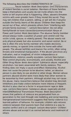 The following describes the CHARACTERISTICS OF _______ ____________ Social isolation -Book Description: One characteristic of violent families is social isolation. Members of these families keep o themselves and usually do not invite others into the home or tell anyone what is happening. Often, abusers threaten victims with even greater harm if they reveal the secret. They may tell children that a parent, sibling, or pet will die if anyone outside the family learns of the abuse. Children then keep the secret out of fear, which prevents others from "interfering with private family business." - Lecture Description: Do not allow family/friends to have connection/communication Abuse of Power and Control -Book description: The abusive family member almost always holds a position of power and control over the victim (child, spouse, or elderly parent). The abuser exerts not only physical power but also economic and social control. He or she is often the only family member who makes decisions, spends money, or spends time outside the home with other people. The abuser belittles and blames the victim, often using threats and emotional manipulation. If the abuser perceives any indication, real or imagined, of victim independence or disobedience, violence usually escalates. Lecture Description: -Total control physically, economically, and socially. Alcohol and Other Drug Abuse -Book description: Substance abuse, especially alcoholism, has been associated with family violence. This finding does not imply a cause-and-effect relationship. Alcohol does not cause the person to be abusive; rather, an abusive person is also likely to use alcohol or other drugs. Women whose partners abused alcohol were more likely than other women to be assaulted by their partners. Although alcohol may not cause the abuse, many researchers believe that alcohol may diminish inhibitions and make violent behavior more intense or frequent. Alcohol is also cited as a factor in acquaintance rape or date rape. Lecture Description: Substance abuse, especially alcohol InterGENERational Transmission Process -Book Description: shows that patterns of violence are perpetuated from on generation to the next through role modeling and social learning. Intergenerational transmission suggests that family violence is a learned pattern of behavior. For example, children who witness violence between their parents learn that violence is a way to resolve conflict and is an integral -Lecture description- Children witness abuse and accept it as normal behavior and treatment of others