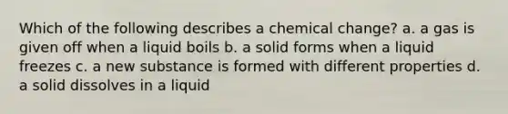 Which of the following describes a chemical change? a. a gas is given off when a liquid boils b. a solid forms when a liquid freezes c. a new substance is formed with different properties d. a solid dissolves in a liquid