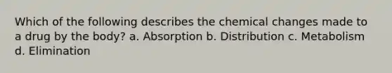 Which of the following describes the chemical changes made to a drug by the body? a. Absorption b. Distribution c. Metabolism d. Elimination