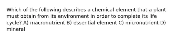 Which of the following describes a chemical element that a plant must obtain from its environment in order to complete its life cycle? A) macronutrient B) essential element C) micronutrient D) mineral