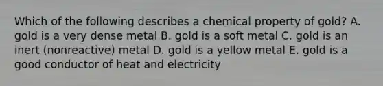 Which of the following describes a chemical property of gold? A. gold is a very dense metal B. gold is a soft metal C. gold is an inert (nonreactive) metal D. gold is a yellow metal E. gold is a good conductor of heat and electricity