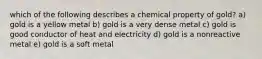 which of the following describes a chemical property of gold? a) gold is a yellow metal b) gold is a very dense metal c) gold is good conductor of heat and electricity d) gold is a nonreactive metal e) gold is a soft metal